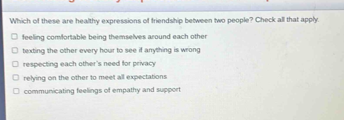 which of these are healthy expressions of friendship between two people? check all that apply. feeling comfortable being themselves around each other texting the other every hour to see if anything is wrong respecting each other’s need for privacy relying on the other to meet all expectations communicating feelings of empathy and support