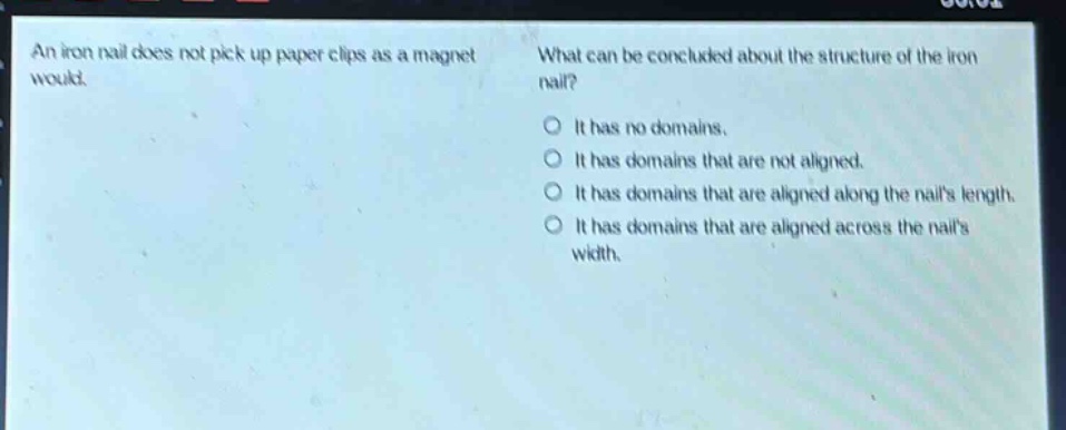 an iron nail does not pick up paper clips as a magnet would. what can be concluded about the structure of the iron nail? it has no domains. it has domains that are not aligned. it has domains that are aligned along the nails length. it has domains that are aligned across the nails width.