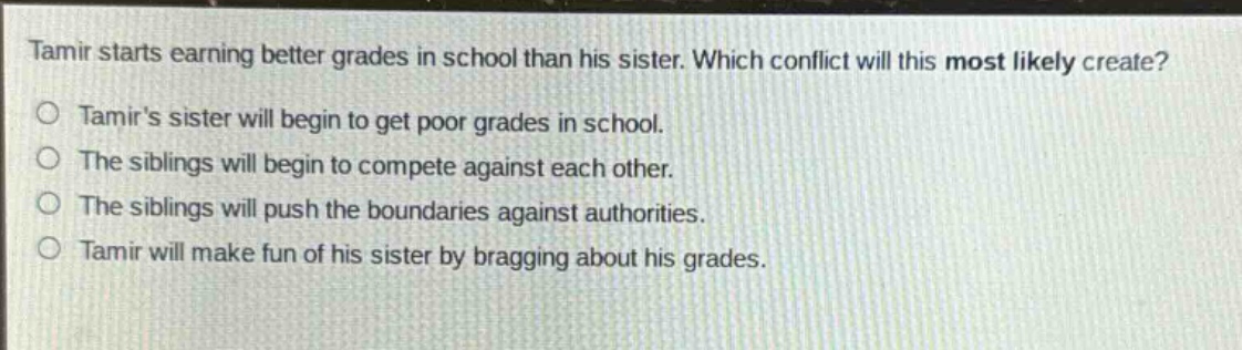 tamir starts earning better grades in school than his sister. which conflict will this most likely create? tamirs sister will begin to get poor grades in school. the siblings will begin to compete against each other. the siblings will push the boundaries against authorities. tamir will make fun of his sister by bragging about his grades.