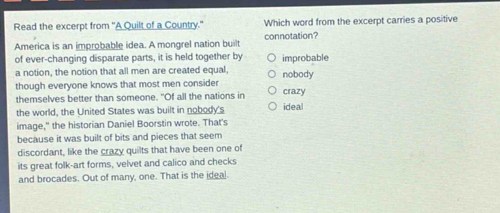 read the excerpt from \a quilt of a country.\ america is an improbable idea. a mongrel nation built of ever - changing disparate parts, it is held together by a notion, the notion that all men are created equal, though everyone knows that most men consider themselves better than someone. \of all the nations in the world, the united states was built in nobodys image,\ the historian daniel boorstin wrote. thats because it was built of bits and pieces that seem discordant, like the crazy quilts that have been one of its great folk - art forms, velvet and calico and checks and brocades. out of many, one. that is the ideal. which word from the excerpt carries a positive connotation? improbable nobody crazy ideal