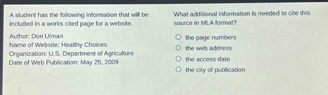 a student has the following information that will be included in a works cited page for a website. author: dori ulman name of website: healthy choices organization: u.s. department of agriculture date of web publication: may 25, 2009 what additional information is needed to cite this source in mla format? the page numbers the web address the access date the city of publication