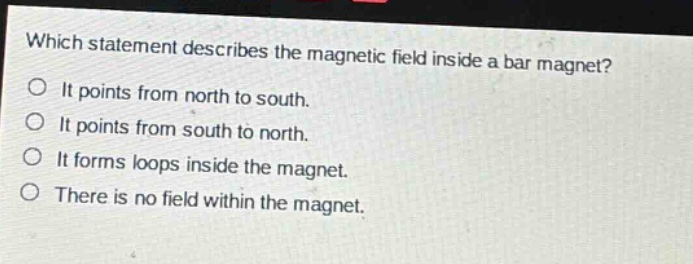 which statement describes the magnetic field inside a bar magnet? it points from north to south. it points from south to north. it forms loops inside the magnet. there is no field within the magnet.