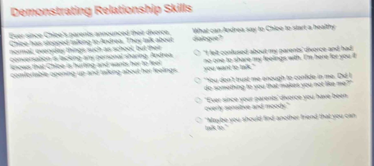 demonstrating relationship skills\never since chloes parents announced their divorce, chloe has stopped talking to andrea. they talk about normal, everyday things such as school, but their conversation is lacking any personal sharing. andrea knows that chloe is hurting and wants her to feel comfortable opening up and talking about her feelings.\nwhat can andrea say to chloe to start a healthy dialogue?\n“i felt confused about my parents divorce and had no one to share my feelings with. im here for you if you want to talk.”\n“you dont trust me enough to confide in me. did i do something to you that makes you not like me?”\n“ever since your parents divorce you have been overly sensitive and moody.”\n“maybe you should find another friend that you can talk to.”
