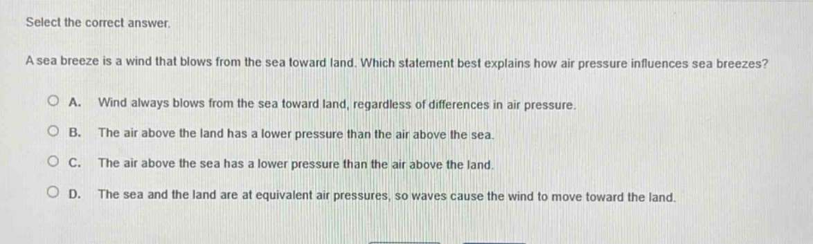 select the correct answer. a sea breeze is a wind that blows from the sea toward land. which statement best explains how air pressure influences sea breezes? a. wind always blows from the sea toward land, regardless of differences in air pressure. b. the air above the land has a lower pressure than the air above the sea. c. the air above the sea has a lower pressure than the air above the land. d. the sea and the land are at equivalent air pressures, so waves cause the wind to move toward the land.