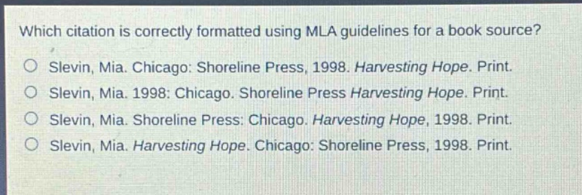 which citation is correctly formatted using mla guidelines for a book source?\nslevin, mia. chicago: shoreline press, 1998. harvesting hope. print.\nslevin, mia. 1998: chicago. shoreline press harvesting hope. print.\nslevin, mia. shoreline press: chicago. harvesting hope, 1998. print.\nslevin, mia. harvesting hope. chicago: shoreline press, 1998. print.