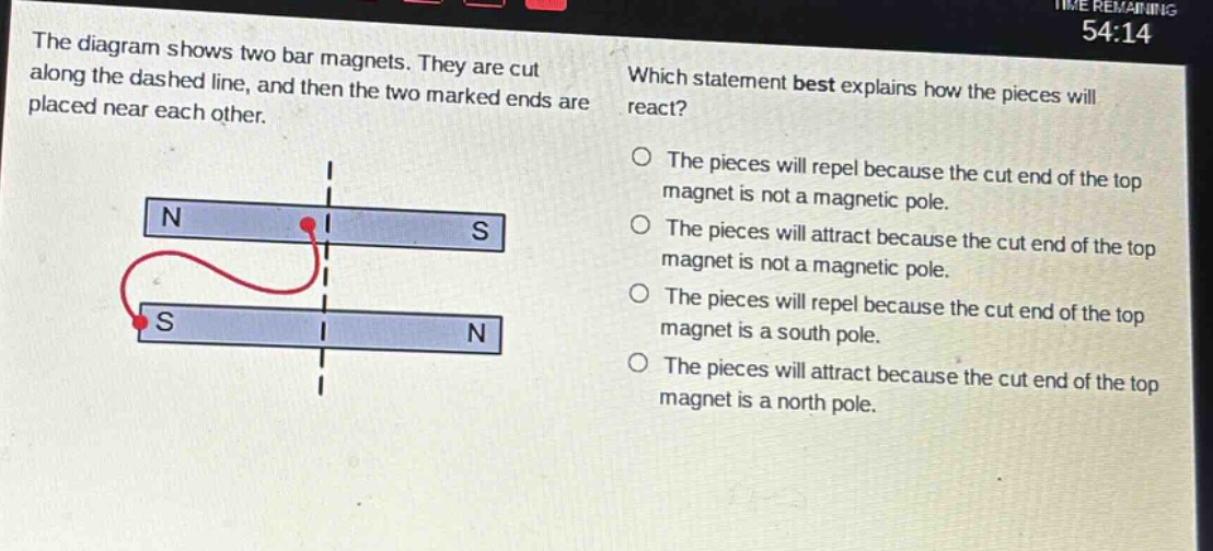 the diagram shows two bar magnets. they are cut along the dashed line, and then the two marked ends are placed near each other. which statement best explains how the pieces will react? the pieces will repel because the cut end of the top magnet is not a magnetic pole. the pieces will attract because the cut end of the top magnet is not a magnetic pole. the pieces will repel because the cut end of the top magnet is a south pole. the pieces will attract because the cut end of the top magnet is a north pole.