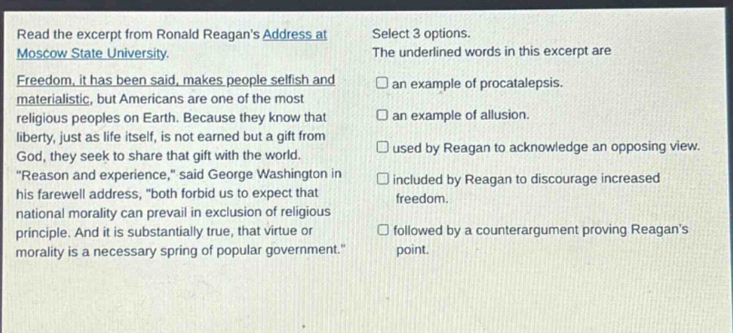 read the excerpt from ronald reagans address at moscow state university. freedom, it has been said, makes people selfish and materialistic, but americans are one of the most religious peoples on earth. because they know that liberty, just as life itself, is not earned but a gift from god, they seek to share that gift with the world. \reason and experience,\ said george washington in his farewell address, \both forbid us to expect that national morality can prevail in exclusion of religious principle. and it is substantially true, that virtue or morality is a necessary spring of popular government.\ select 3 options. the underlined words in this excerpt are an example of procatalepsis. an example of allusion. used by reagan to acknowledge an opposing view. included by reagan to discourage increased freedom. followed by a counterargument proving reagans point.