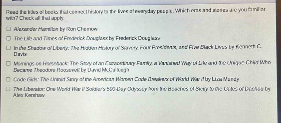 read the titles of books that connect history to the lives of everyday people. which eras and stories are you familiar with? check all that apply.\n□ alexander hamilton by ron chernow\n□ the life and times of frederick douglass by frederick douglass\n□ in the shadow of liberty: the hidden history of slavery, four presidents, and five black lives by kenneth c. davis\n□ mornings on horseback: the story of an extraordinary family, a vanished way of life and the unique child who became theodore roosevelt by david mccullough\n□ code girls: the untold story of the american women code breakers of world war ii by liza mundy\n□ the liberator: one world war ii soldiers 500 - day odyssey from the beaches of sicily to the gates of dachau by alex kershaw