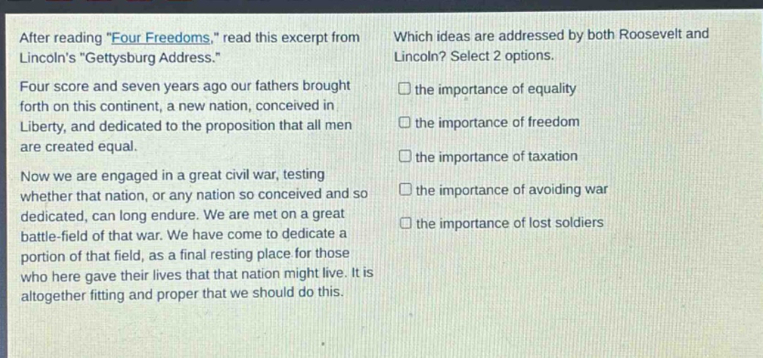 after reading \four freedoms,\ read this excerpt from lincolns \gettysburg address.\ four score and seven years ago our fathers brought forth on this continent, a new nation, conceived in liberty, and dedicated to the proposition that all men are created equal. now we are engaged in a great civil war, testing whether that nation, or any nation so conceived and so dedicated, can long endure. we are met on a great battle - field of that war. we have come to dedicate a portion of that field, as a final resting place for those who here gave their lives that that nation might live. it is altogether fitting and proper that we should do this. which ideas are addressed by both roosevelt and lincoln? select 2 options. the importance of equality the importance of freedom the importance of taxation the importance of avoiding war the importance of lost soldiers