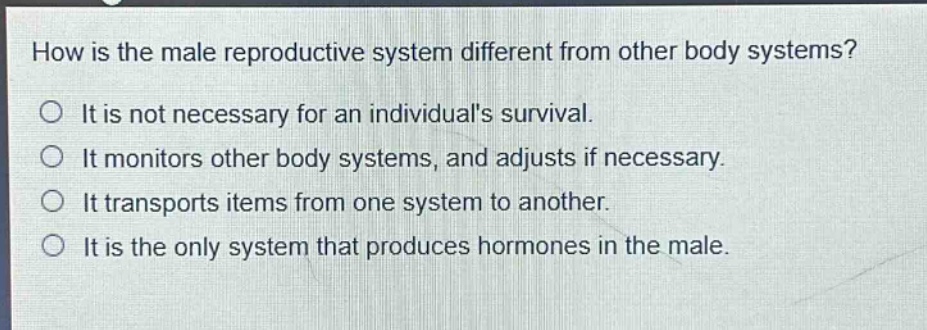 how is the male reproductive system different from other body systems? it is not necessary for an individuals survival. it monitors other body systems, and adjusts if necessary. it transports items from one system to another. it is the only system that produces hormones in the male.
