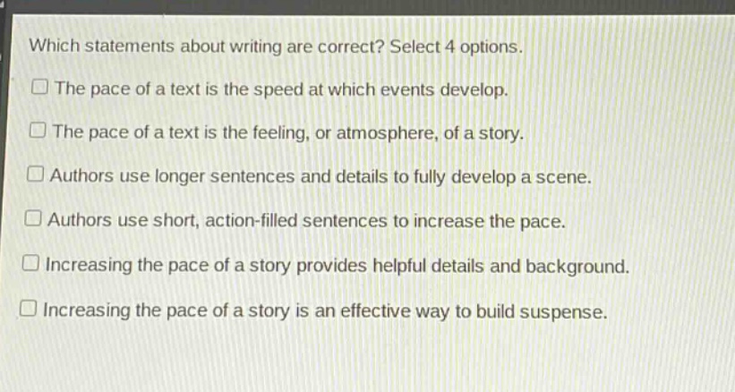which statements about writing are correct? select 4 options. the pace of a text is the speed at which events develop. the pace of a text is the feeling, or atmosphere, of a story. authors use longer sentences and details to fully develop a scene. authors use short, action - filled sentences to increase the pace. increasing the pace of a story provides helpful details and background. increasing the pace of a story is an effective way to build suspense.