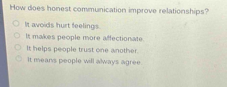 how does honest communication improve relationships? it avoids hurt feelings. it makes people more affectionate. it helps people trust one another. it means people will always agree.