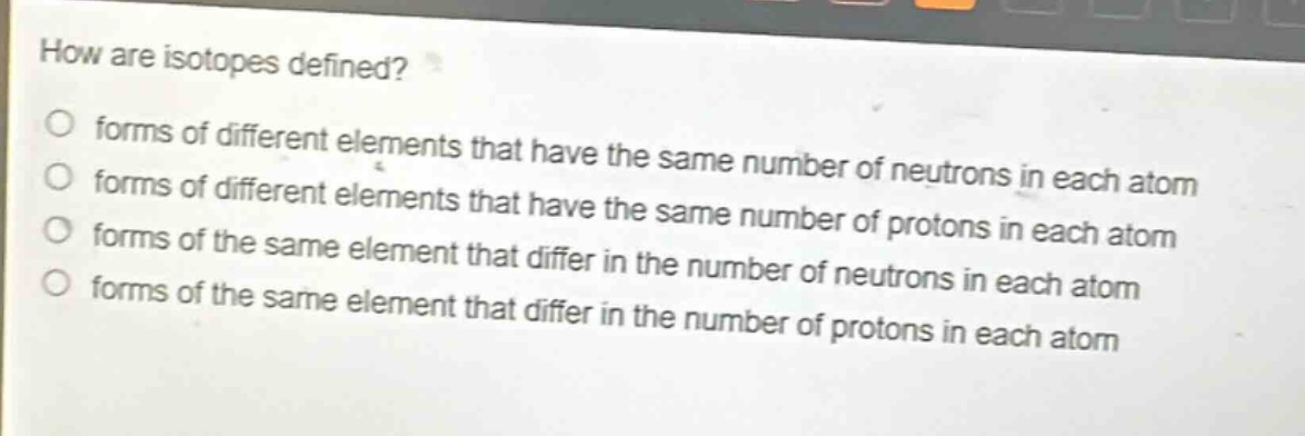 how are isotopes defined? forms of different elements that have the same number of neutrons in each atom forms of different elements that have the same number of protons in each atom forms of the same element that differ in the number of neutrons in each atom forms of the same element that differ in the number of protons in each atom