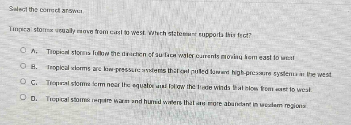 select the correct answer. tropical storms usually move from east to west. which statement supports this fact? a. tropical storms follow the direction of surface water currents moving from east to west. b. tropical storms are low - pressure systems that get pulled toward high - pressure systems in the west. c. tropical storms form near the equator and follow the trade winds that blow from east to west. d. tropical storms require warm and humid waters that are more abundant in western regions.