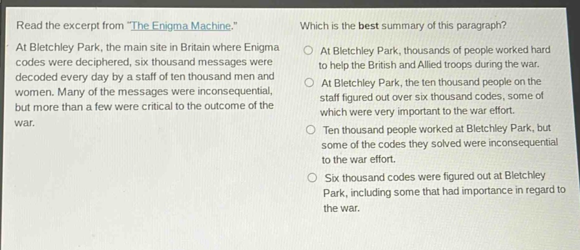 read the excerpt from \the enigma machine.\ at bletchley park, the main site in britain where enigma codes were deciphered, six thousand messages were decoded every day by a staff of ten thousand men and women. many of the messages were inconsequential, but more than a few were critical to the outcome of the war. which is the best summary of this paragraph? at bletchley park, thousands of people worked hard to help the british and allied troops during the war. at bletchley park, the ten thousand people on the staff figured out over six thousand codes, some of which were very important to the war effort. ten thousand people worked at bletchley park, but some of the codes they solved were inconsequential to the war effort. six thousand codes were figured out at bletchley park, including some that had importance in regard to the war.
