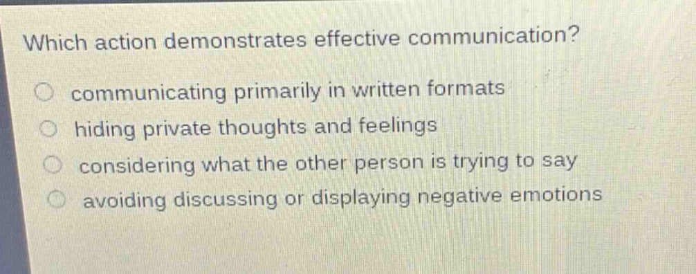 which action demonstrates effective communication? communicating primarily in written formats hiding private thoughts and feelings considering what the other person is trying to say avoiding discussing or displaying negative emotions