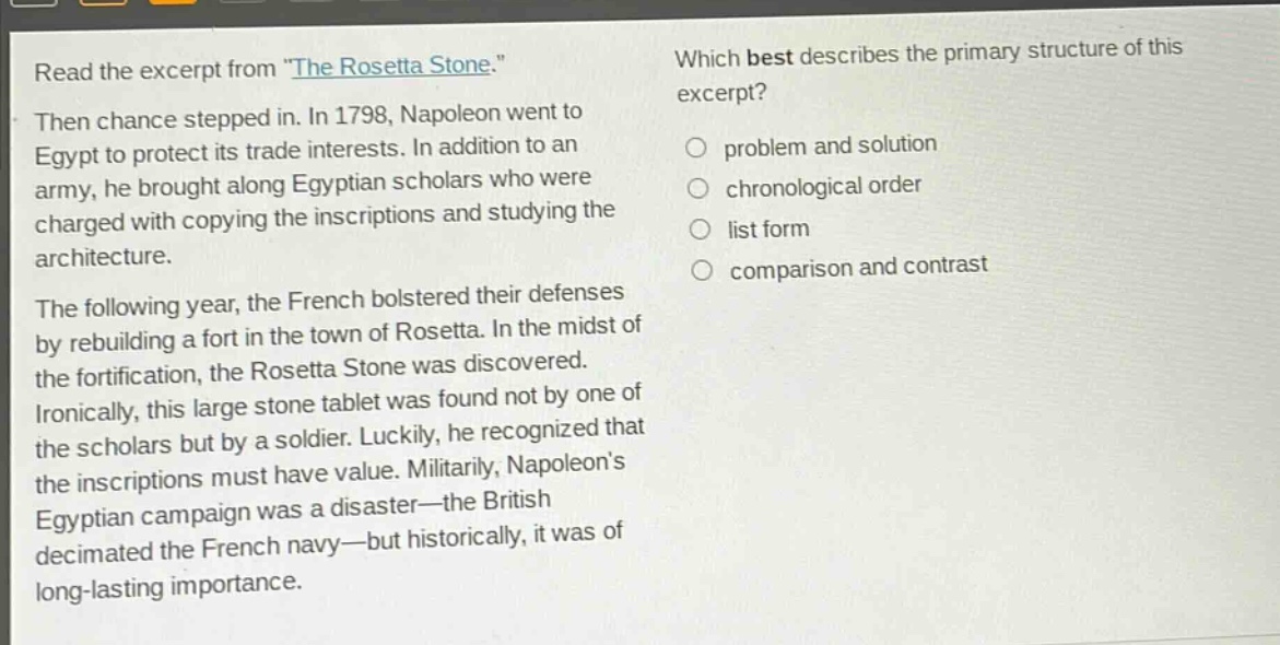 read the excerpt from \the rosetta stone.\ then chance stepped in. in 1798, napoleon went to egypt to protect its trade interests. in addition to an army, he brought along egyptian scholars who were charged with copying the inscriptions and studying the architecture. the following year, the french bolstered their defenses by rebuilding a fort in the town of rosetta. in the midst of the fortification, the rosetta stone was discovered. ironically, this large stone tablet was found not by one of the scholars but by a soldier. luckily, he recognized that the inscriptions must have value. militarily, napoleons egyptian campaign was a disaster—the british decimated the french navy—but historically, it was of long - lasting importance. which best describes the primary structure of this excerpt? problem and solution chronological order list form comparison and contrast