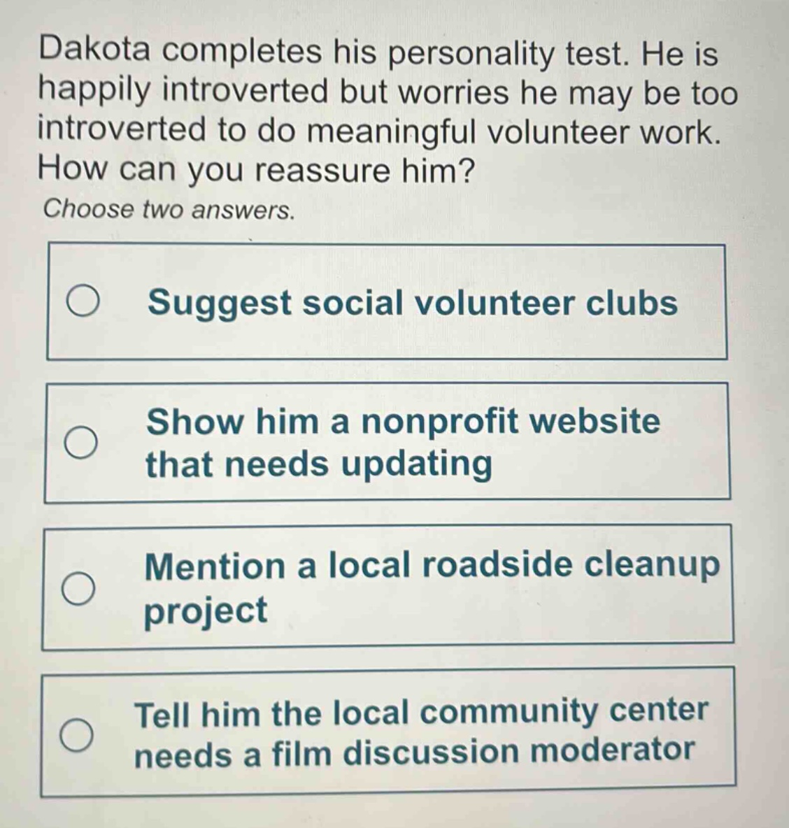 dakota completes his personality test. he is happily introverted but worries he may be too introverted to do meaningful volunteer work. how can you reassure him? choose two answers. suggest social volunteer clubs show him a nonprofit website that needs updating mention a local roadside cleanup project tell him the local community center needs a film discussion moderator