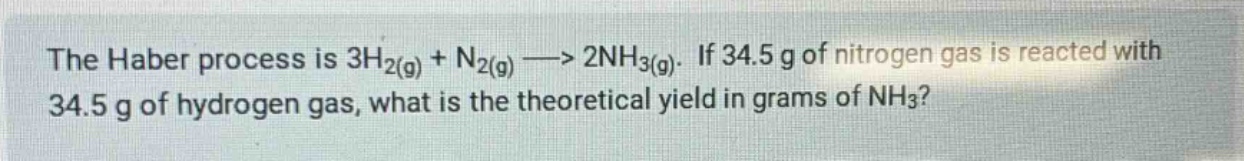 the haber process is 3h2(g) + n2(g) --> 2nh3(g). if 34.5 g of nitrogen gas is reacted with 34.5 g of hydrogen gas, what is the theoretical yield in grams of nh3?