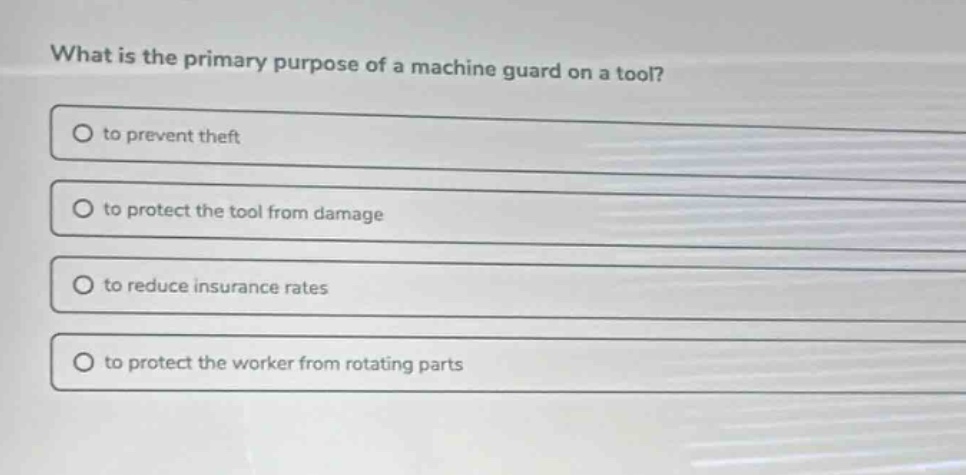 what is the primary purpose of a machine guard on a tool?\no to prevent theft\no to protect the tool from damage\no to reduce insurance rates\no to protect the worker from rotating parts