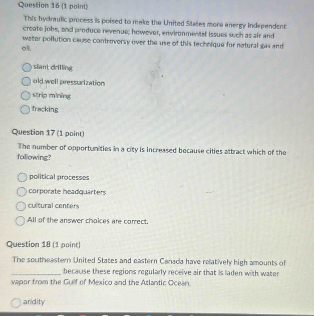 question 16 (1 point) this hydraulic process is poised to make the united states more energy independent create jobs, and produce revenue; however, environmental issues such as air and water pollution cause controversy over the use of this technique for natural gas and oil. slant drilling old well pressurization strip mining fracking question 17 (1 point) the number of opportunities in a city is increased because cities attract which of the following? political processes corporate headquarters cultural centers all of the answer choices are correct. question 18 (1 point) the southeastern united states and eastern canada have relatively high amounts of ______________ because these regions regularly receive air that is laden with water vapor from the gulf of mexico and the atlantic ocean. aridity