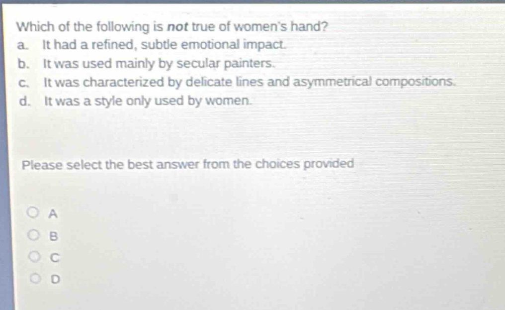 which of the following is not true of womens hand? a. it had a refined, subtle emotional impact. b. it was used mainly by secular painters. c. it was characterized by delicate lines and asymmetrical compositions. d. it was a style only used by women. please select the best answer from the choices provided a b c d