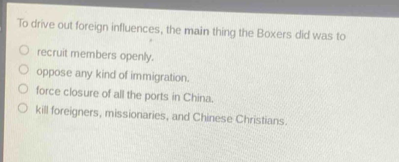 to drive out foreign influences, the main thing the boxers did was to\nrecruit members openly.\noppose any kind of immigration.\nforce closure of all the ports in china.\nkill foreigners, missionaries, and chinese christians.