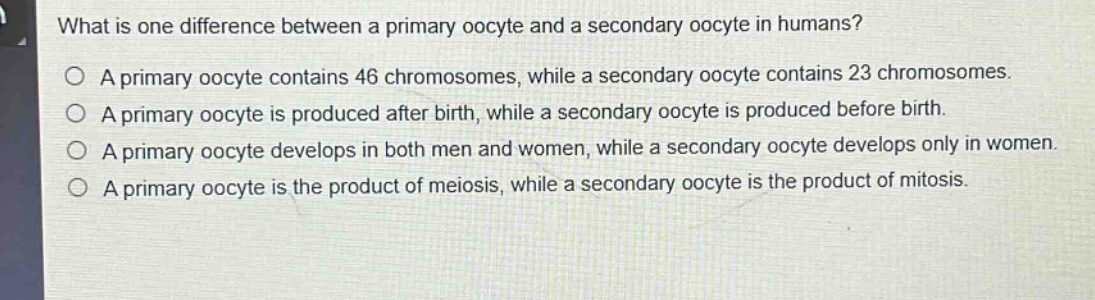 what is one difference between a primary oocyte and a secondary oocyte in humans? a primary oocyte contains 46 chromosomes, while a secondary oocyte contains 23 chromosomes. a primary oocyte is produced after birth, while a secondary oocyte is produced before birth. a primary oocyte develops in both men and women, while a secondary oocyte develops only in women. a primary oocyte is the product of meiosis, while a secondary oocyte is the product of mitosis.