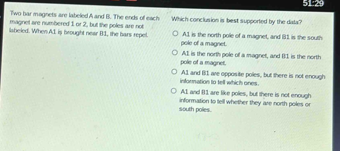 two bar magnets are labeled a and b. the ends of each magnet are numbered 1 or 2, but the poles are not labeled. when a1 is brought near b1, the bars repel. which conclusion is best supported by the data? a1 is the north pole of a magnet, and b1 is the south pole of a magnet. a1 is the north pole of a magnet, and b1 is the north pole of a magnet. a1 and b1 are opposite poles, but there is not enough information to tell which ones. a1 and b1 are like poles, but there is not enough information to tell whether they are north poles or south poles.