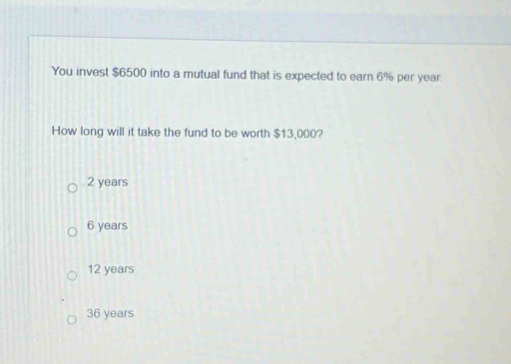 you invest $6500 into a mutual fund that is expected to earn 6% per year. how long will it take the fund to be worth $13,000? 2 years 6 years 12 years 36 years