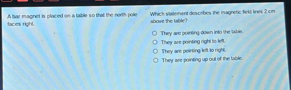 a bar magnet is placed on a table so that the north pole faces right. which statement describes the magnetic field lines 2 cm above the table? they are pointing down into the table. they are pointing right to left. they are pointing left to right. they are pointing up out of the table.