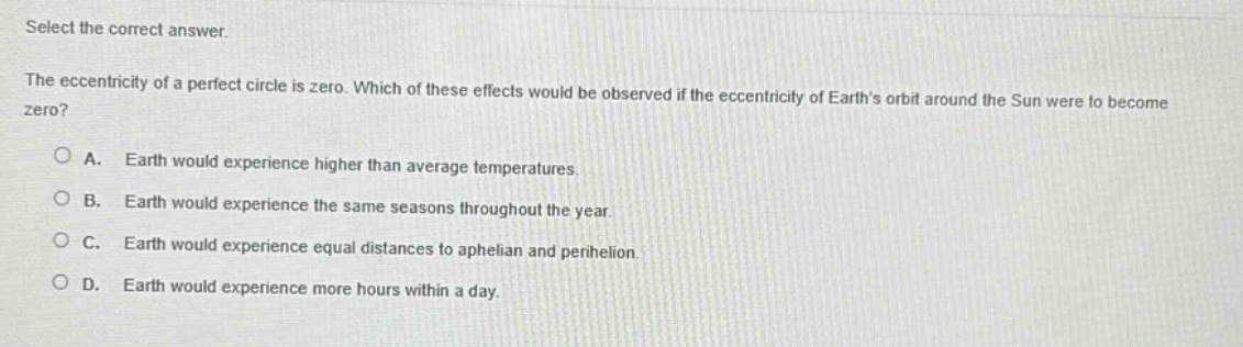 select the correct answer. the eccentricity of a perfect circle is zero. which of these effects would be observed if the eccentricity of earths orbit around the sun were to become zero? a. earth would experience higher than average temperatures. b. earth would experience the same seasons throughout the year. c. earth would experience equal distances to aphelion and perihelion. d. earth would experience more hours within a day.