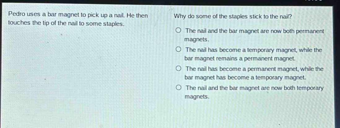 pedro uses a bar magnet to pick up a nail. he then touches the tip of the nail to some staples. why do some of the staples stick to the nail? o the nail and the bar magnet are now both permanent magnets. o the nail has become a temporary magnet, while the bar magnet remains a permanent magnet. o the nail has become a permanent magnet, while the bar magnet has become a temporary magnet. o the nail and the bar magnet are now both temporary magnets.