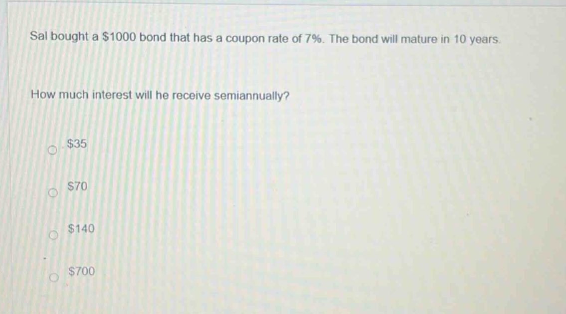 sal bought a $1000 bond that has a coupon rate of 7%. the bond will mature in 10 years. how much interest will he receive semiannually? $35 $70 $140 $700