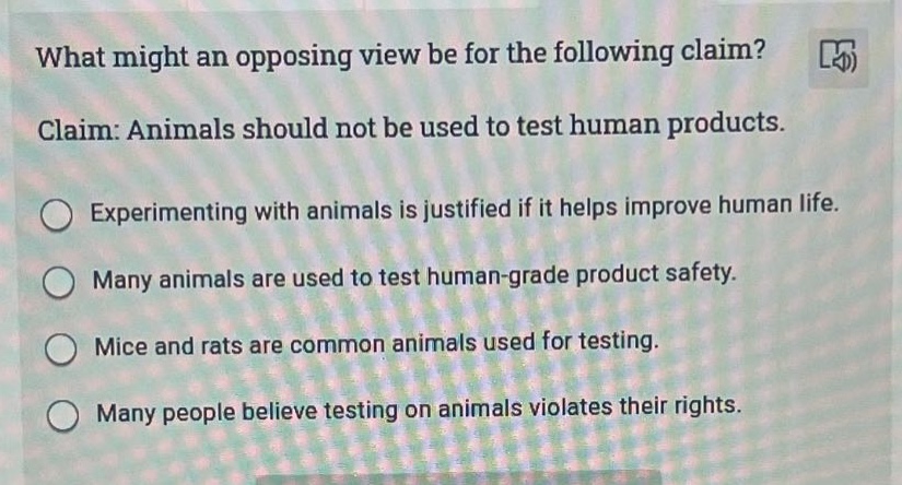 what might an opposing view be for the following claim? claim: animals should not be used to test human products. experimenting with animals is justified if it helps improve human life. many animals are used to test human - grade product safety. mice and rats are common animals used for testing. many people believe testing on animals violates their rights.