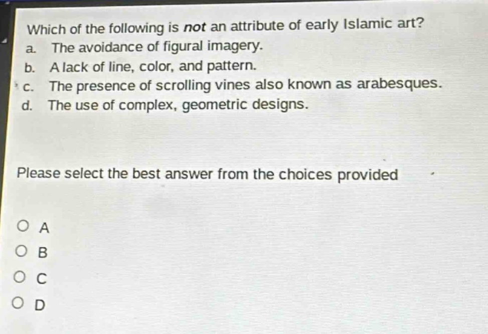 which of the following is not an attribute of early islamic art? a. the avoidance of figural imagery. b. a lack of line, color, and pattern. c. the presence of scrolling vines also known as arabesques. d. the use of complex, geometric designs. please select the best answer from the choices provided o a o b o c o d