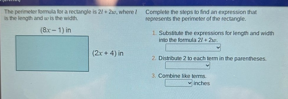 the perimeter formula for a rectangle is 2l + 2w, where l is the length and w is the width. (8x - 1) in (2x + 4) in complete the steps to find an expression that represents the perimeter of the rectangle. 1. substitute the expressions for length and width into the formula 2l + 2w. 2. distribute 2 to each term in the parentheses. 3. combine like terms. inches