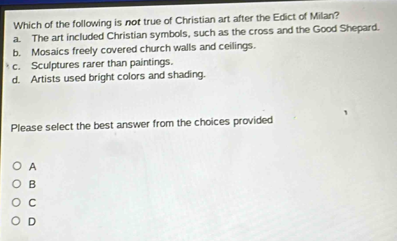which of the following is not true of christian art after the edict of milan? a. the art included christian symbols, such as the cross and the good shepard. b. mosaics freely covered church walls and ceilings. c. sculptures rarer than paintings. d. artists used bright colors and shading. please select the best answer from the choices provided o a o b o c o d