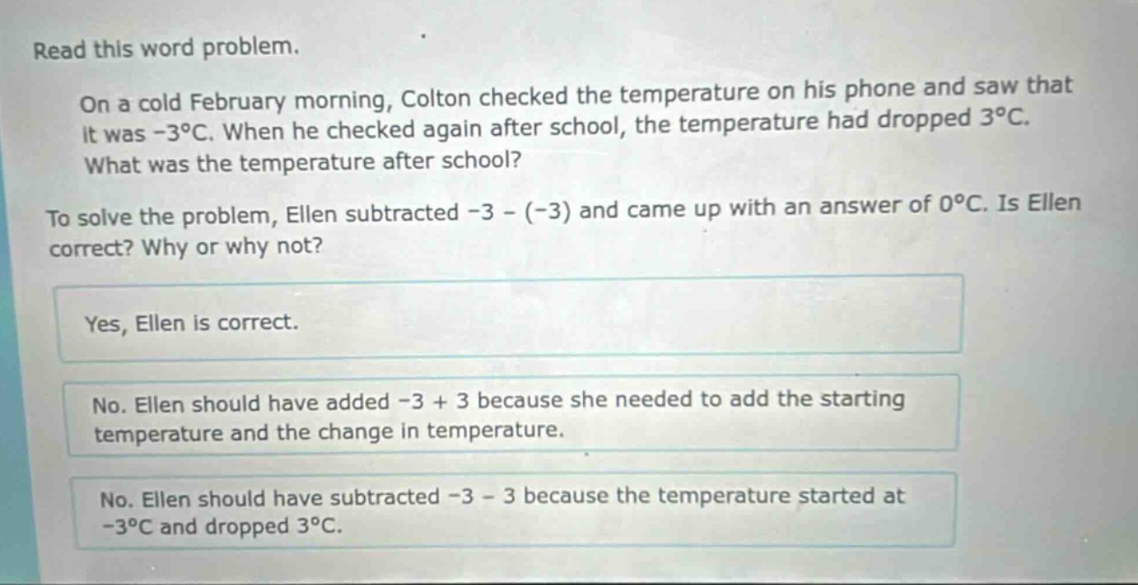 read this word problem. on a cold february morning, colton checked the temperature on his phone and saw that it was -3°c. when he checked again after school, the temperature had dropped 3°c. what was the temperature after school? to solve the problem, ellen subtracted -3 - (-3) and came up with an answer of 0°c. is ellen correct? why or why not? yes, ellen is correct. no. ellen should have added -3 + 3 because she needed to add the starting temperature and the change in temperature. no. ellen should have subtracted -3 - 3 because the temperature started at -3°c and dropped 3°c.
