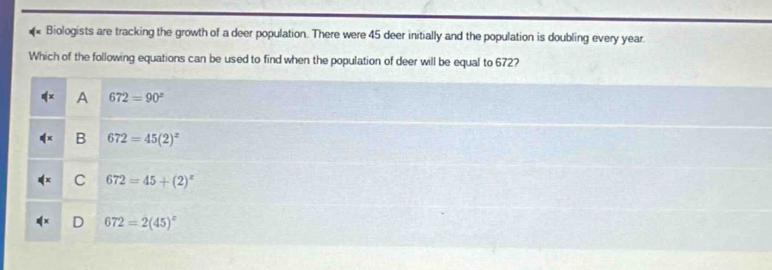 biologists are tracking the growth of a deer population. there were 45 deer initially and the population is doubling every year. which of the following equations can be used to find when the population of deer will be equal to 672? a 672 = 90^x b 672 = 45(2)^x c 672 = 45+(2)^x d 672 = 2(45)^x
