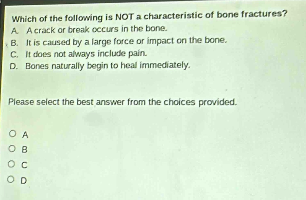 which of the following is not a characteristic of bone fractures? a. a crack or break occurs in the bone. b. it is caused by a large force or impact on the bone. c. it does not always include pain. d. bones naturally begin to heal immediately. please select the best answer from the choices provided. o a o b o c o d
