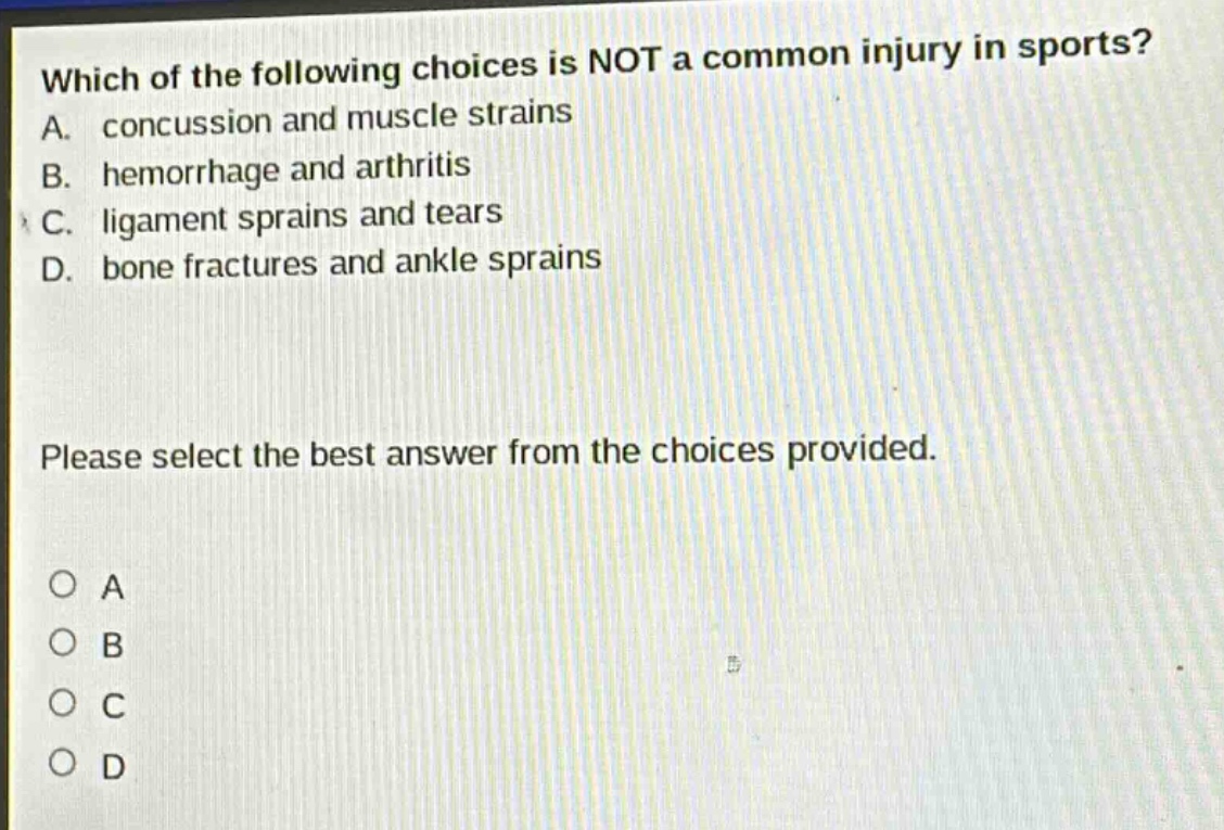 which of the following choices is not a common injury in sports? a. concussion and muscle strains b. hemorrhage and arthritis c. ligament sprains and tears d. bone fractures and ankle sprains please select the best answer from the choices provided. a b c d