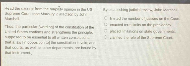 read the excerpt from the majority opinion in the us supreme court case marbury v. madison by john marshall. thus, the particular wording of the constitution of the united states confirms and strengthens the principle, supposed to be essential to all written constitutions, that a law in opposition to the constitution is void; and that courts, as well as other departments, are bound by that instrument. by establishing judicial review, john marshall limited the number of justices on the court. enacted term limits on the presidency. placed limitations on state governments. clarified the role of the supreme court.