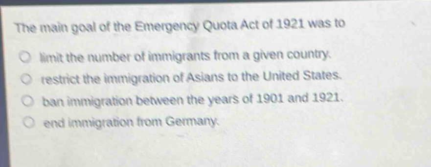 the main goal of the emergency quota act of 1921 was to\nlimit the number of immigrants from a given country.\nrestrict the immigration of asians to the united states.\nban immigration between the years of 1901 and 1921.\nend immigration from germany.