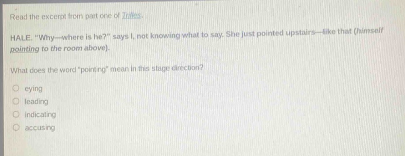 read the excerpt from part one of trifles. hale. “why—where is he?” says i, not knowing what to say. she just pointed upstairs—like that (himself pointing to the room above). what does the word “pointing” mean in this stage direction? eying leading indicating accusing