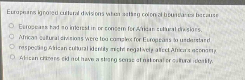 europeans ignored cultural divisions when setting colonial boundaries because\no europeans had no interest in or concern for african cultural divisions.\no african cultural divisions were too complex for europeans to understand.\no respecting african cultural identity might negatively affect africas economy.\no african citizens did not have a strong sense of national or cultural identity.