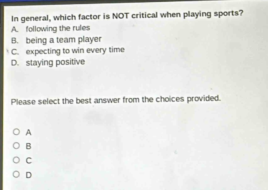 in general, which factor is not critical when playing sports? a. following the rules b. being a team player c. expecting to win every time d. staying positive please select the best answer from the choices provided. o a o b o c o d