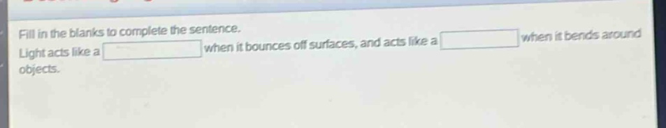 fill in the blanks to complete the sentence. light acts like a when it bounces off surfaces, and acts like a when it bends around objects.
