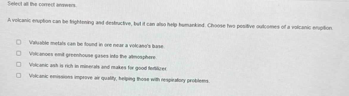 select all the correct answers. a volcanic eruption can be frightening and destructive, but it can also help humankind. choose two positive outcomes of a volcanic eruption. valuable metals can be found in ore near a volcanos base. volcanoes emit greenhouse gases into the atmosphere. volcanic ash is rich in minerals and makes for good fertilizer. volcanic emissions improve air quality, helping those with respiratory problems.
