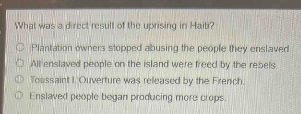 what was a direct result of the uprising in haiti?\nplantation owners stopped abusing the people they enslaved.\nall enslaved people on the island were freed by the rebels.\ntoussaint louverture was released by the french.\nenslaved people began producing more crops.